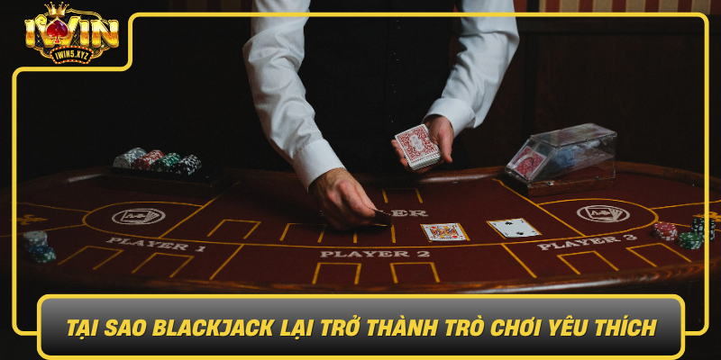 Tai Sao Blackjack Lai Tro Thanh Tro Choi Yeu Thich